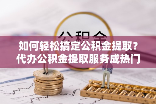 陇县如何轻松搞定公积金提取？代办公积金提取服务成热门选择