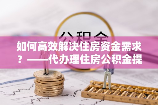 陇县如何高效解决住房资金需求？——代办理住房公积金提取服务全解析