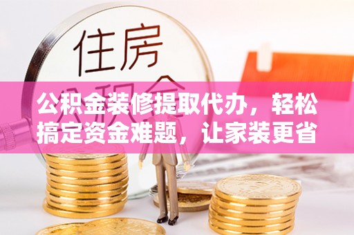 陇县公积金装修提取代办，轻松搞定资金难题，让家装更省心