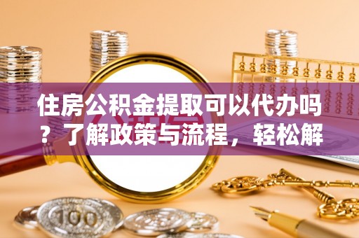 陇县住房公积金提取可以代办吗？了解政策与流程，轻松解决疑惑